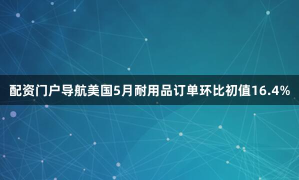配资门户导航美国5月耐用品订单环比初值16.4%