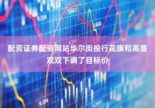 配资证券配资网站华尔街投行花旗和高盛双双下调了目标价