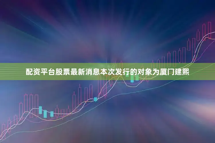 配资平台股票最新消息本次发行的对象为厦门建熙