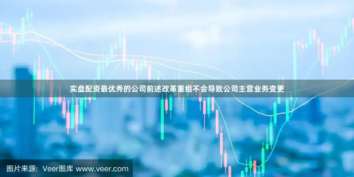 实盘配资最优秀的公司前述改革重组不会导致公司主营业务变更