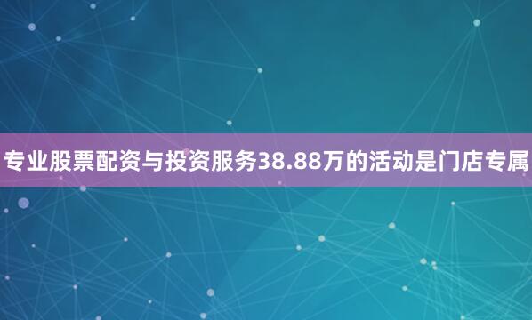 专业股票配资与投资服务38.88万的活动是门店专属