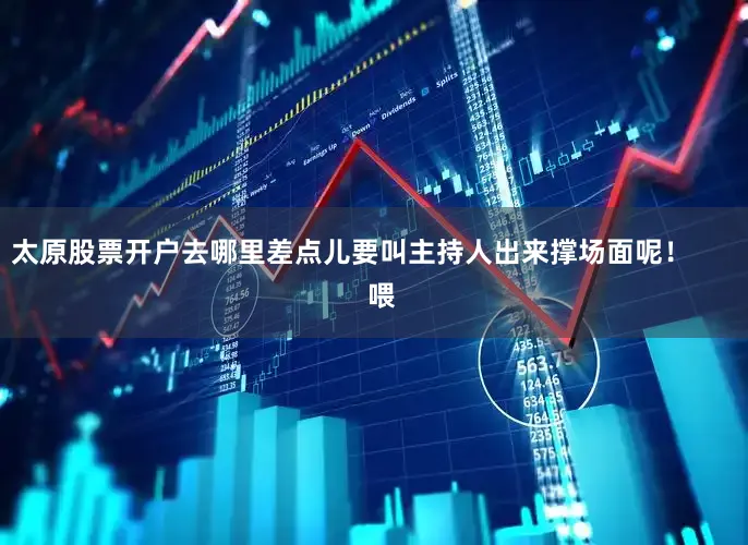 太原股票开户去哪里差点儿要叫主持人出来撑场面呢！        喂