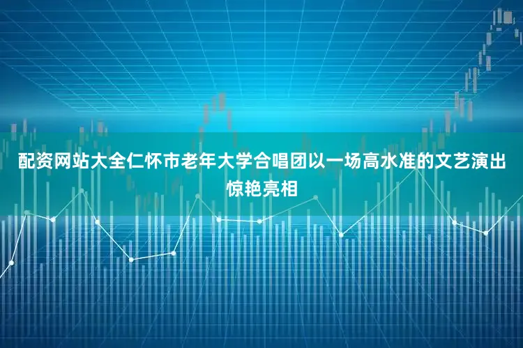 配资网站大全仁怀市老年大学合唱团以一场高水准的文艺演出惊艳亮相