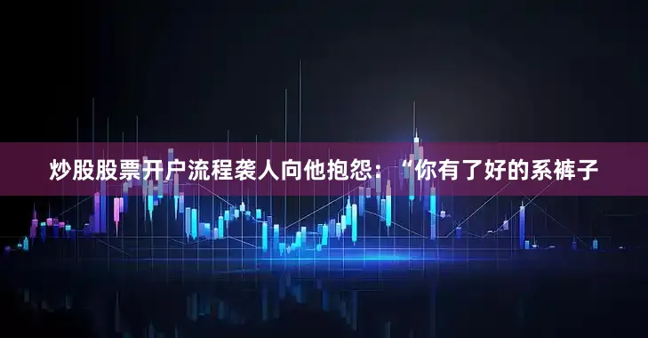 炒股股票开户流程袭人向他抱怨：“你有了好的系裤子