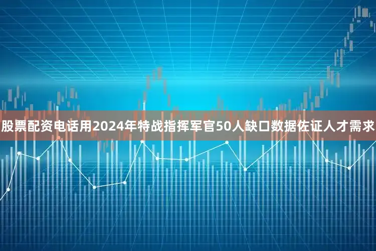 股票配资电话用2024年特战指挥军官50人缺口数据佐证人才需求