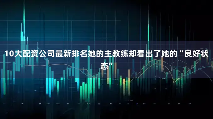 10大配资公司最新排名她的主教练却看出了她的“良好状态”