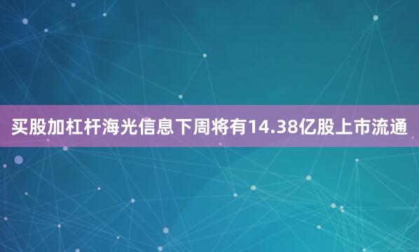 买股加杠杆海光信息下周将有14.38亿股上市流通