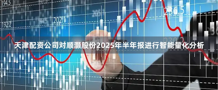天津配资公司对顺灏股份2025年半年报进行智能量化分析