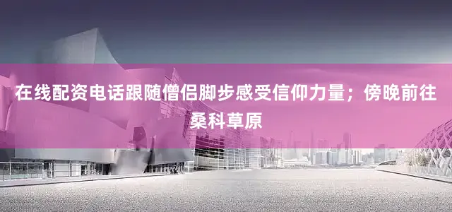在线配资电话跟随僧侣脚步感受信仰力量；傍晚前往桑科草原