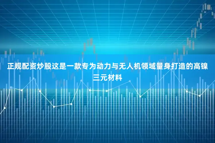 正规配资炒股这是一款专为动力与无人机领域量身打造的高镍三元材料