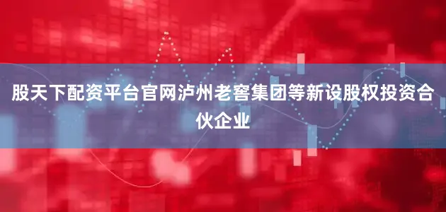 股天下配资平台官网泸州老窖集团等新设股权投资合伙企业