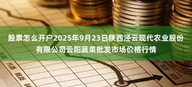股票怎么开户2025年9月23日陕西泾云现代农业股份有限公司云阳蔬菜批发市场价格行情