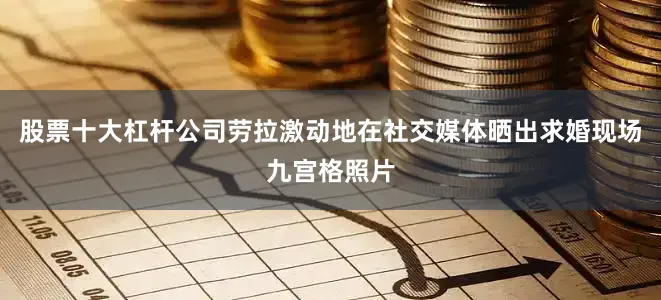 股票十大杠杆公司劳拉激动地在社交媒体晒出求婚现场九宫格照片