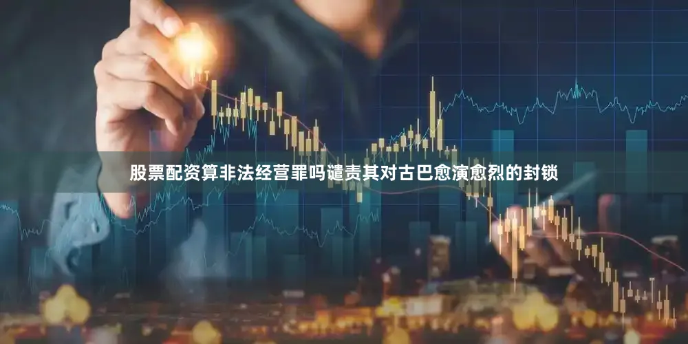 股票配资算非法经营罪吗谴责其对古巴愈演愈烈的封锁