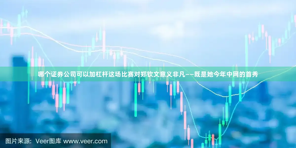 哪个证券公司可以加杠杆这场比赛对郑钦文意义非凡——既是她今年中网的首秀